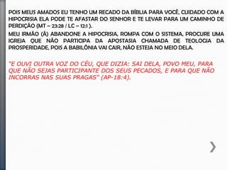 Meus amados Irmãos, Eu tenho um recado da bíblia para você, Cuidado com a
hipocrisia ela pode te afastar do Senhor e te levar para um caminho de perdição
(Mt – 23:28 / Lc – 12:1 ).
Meu irmão (ã) abandone a hipocrisia, rompa com o sistema, Procure uma igreja
que não participa da apostasia chamada de teologia da prosperidade, Pois a
babilônia vai cair, Não esteja no meio dela.
“E OUVI OUTRA VOZ DO CÉU, QUE DIZIA: SAI DELA, POVO MEU, PARA QUE
NÃO SEJAS PARTICIPANTE DOS SEUS PECADOS, E PARA QUE NÃO
INCORRAS NAS SUAS PRAGAS” (AP-18:4).
 