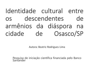 Identidade cultural entre 
os descendentes de 
armênios da diáspora na 
cidade de Osasco/SP 
Autora: Beatriz Rodrigues Lima 
Pesquisa de iniciação científica financiada pelo Banco 
Santander 
 