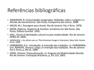 Referências bibliográficas 
• ANDERSON, B. Comunidades imaginadas: Reflexões sobre a origem e a 
difusão do nacionalismo. São Paulo, Companhia das Letras. 2008. 
• ARLEN, M.J. Passagem para Ararat. Rio de Janeiro: Paz e Terra. 1978. 
• GRÜN, Roberto. Negócios & Famílias: Armênios em São Paulo. São 
Paulo, Editora Sumaré. 1992. 
• HALL, Stuart A identidade cultural na pós-modernidade. Rio de Janeiro: 
DP&A Ed. 2006. 
• HAMALIAN, L. As others see us: The Armenian Image in Literature. New York: Ararat 
Press. 1980. 
• HOBSBAWN, Eric. Introdução: A invenção das tradições. In: HOBSBAWN, 
Eric; RANGER, Terence. (orgs.) A invenção das tradições. Rio de Janeiro: 
Paz e Terra, p. 09-23. 1984. 
• IANNI, Octavio. Transculturação. In: Enigmas da Modernidade-Mundo. 
Rio de Janeiro: Civilização Brasileira, p. 93-119. 2003. 
 