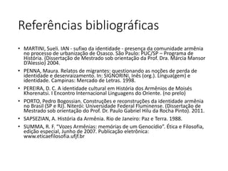 Referências bibliográficas 
• MARTINI, Sueli. IAN - sufixo da identidade - presença da comunidade armênia 
no processo de urbanização de Osasco. São Paulo: PUC/SP – Programa de 
História. (Dissertação de Mestrado sob orientação da Prof. Dra. Márcia Mansor 
D’Alessio) 2004. 
• PENNA, Maura. Relatos de migrantes: questionando as noções de perda de 
identidade e desenraizamento. In: SIGNORINI, Inês (org.). Língua(gem) e 
identidade. Campinas: Mercado de Letras. 1998. 
• PEREIRA, D. C. A identidade cultural em História dos Armênios de Moisés 
Khorenatsi. I Encontro Internacional Linguagens do Oriente. (no prelo) 
• PORTO, Pedro Bogossian. Construções e reconstruções da identidade armênia 
no Brasil (SP e RJ). Niterói: Universidade Federal Fluminense. (Dissertação de 
Mestrado sob orientação do Prof. Dr. Paulo Gabriel Hilu da Rocha Pinto). 2011. 
• SAPSEZIAN, A. História da Armênia. Rio de Janeiro: Paz e Terra. 1988. 
• SUMMA, R. F. “Vozes Armênias: memórias de um Genocídio”. Ética e Filosofia, 
edição especial, Junho de 2007. Publicação eletrônica: 
www.eticaefilosofia.ufjf.br 
