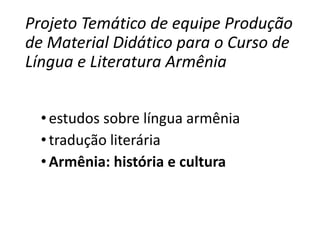 Projeto Temático de equipe Produção 
de Material Didático para o Curso de 
Língua e Literatura Armênia 
• estudos sobre língua armênia 
• tradução literária 
• Armênia: história e cultura 
 