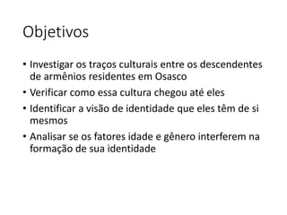 Objetivos 
• Investigar os traços culturais entre os descendentes 
de armênios residentes em Osasco 
• Verificar como essa cultura chegou até eles 
• Identificar a visão de identidade que eles têm de si 
mesmos 
• Analisar se os fatores idade e gênero interferem na 
formação de sua identidade 
 
