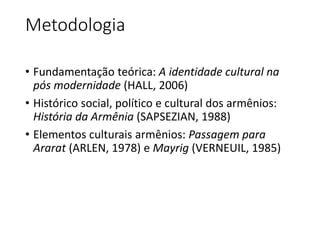 Metodologia 
• Fundamentação teórica: A identidade cultural na 
pós modernidade (HALL, 2006) 
• Histórico social, político e cultural dos armênios: 
História da Armênia (SAPSEZIAN, 1988) 
• Elementos culturais armênios: Passagem para 
Ararat (ARLEN, 1978) e Mayrig (VERNEUIL, 1985) 
 