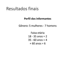 Resultados finais 
Perfil dos informantes 
Gênero: 5 mulheres - 7 homens 
Faixa etária 
18 - 35 anos = 2 
35 - 60 anos = 4 
+ 60 anos = 6 
 