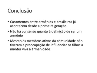 Conclusão 
• Casamentos entre armênios e brasileiros já 
acontecem desde a primeira geração 
• Não há consenso quanto à definição de ser um 
armênio 
• Mesmo os membros ativos da comunidade não 
tiveram a preocupação de influenciar os filhos a 
manter viva a armenidade 
 