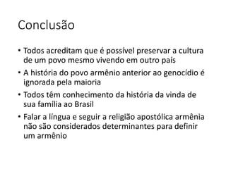 Conclusão 
• Todos acreditam que é possível preservar a cultura 
de um povo mesmo vivendo em outro país 
• A história do povo armênio anterior ao genocídio é 
ignorada pela maioria 
• Todos têm conhecimento da história da vinda de 
sua família ao Brasil 
• Falar a língua e seguir a religião apostólica armênia 
não são considerados determinantes para definir 
um armênio 
 