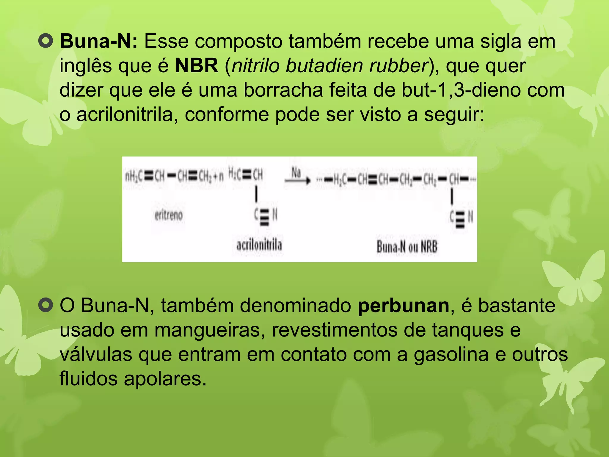  Buna-N: Esse composto também recebe uma sigla em 
inglês que é NBR (nitrilo butadien rubber), que quer 
dizer que ele é uma borracha feita de but-1,3-dieno com 
o acrilonitrila, conforme pode ser visto a seguir: 
 O Buna-N, também denominado perbunan, é bastante 
usado em mangueiras, revestimentos de tanques e 
válvulas que entram em contato com a gasolina e outros 
fluidos apolares. 
 