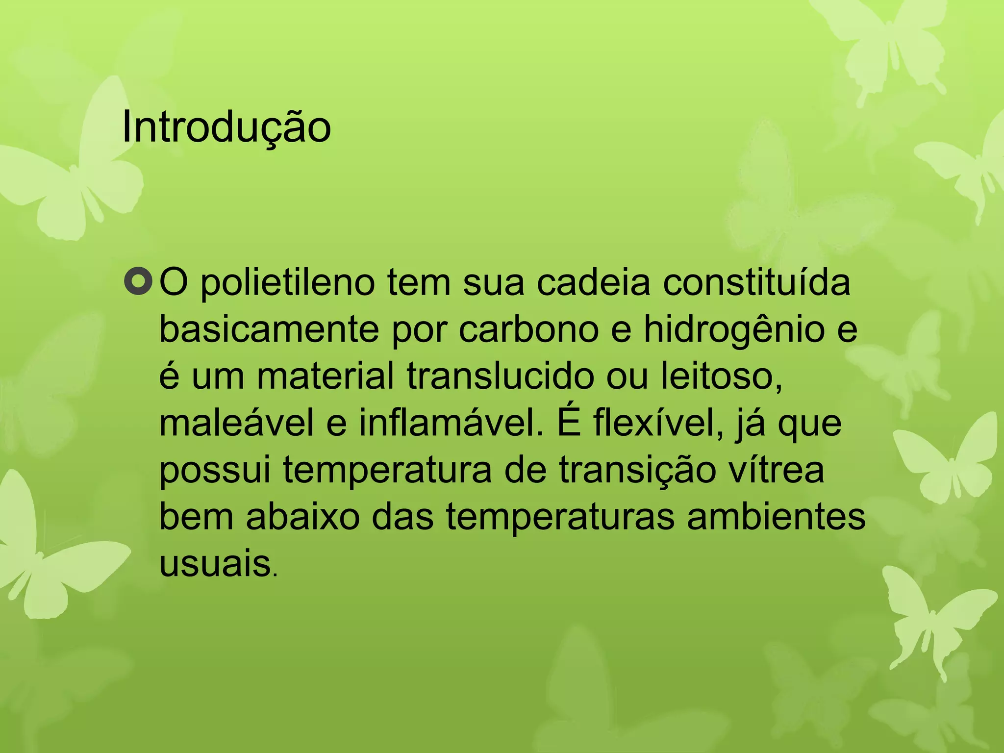 Introdução 
O polietileno tem sua cadeia constituída 
basicamente por carbono e hidrogênio e 
é um material translucido ou leitoso, 
maleável e inflamável. É flexível, já que 
possui temperatura de transição vítrea 
bem abaixo das temperaturas ambientes 
usuais. 
 