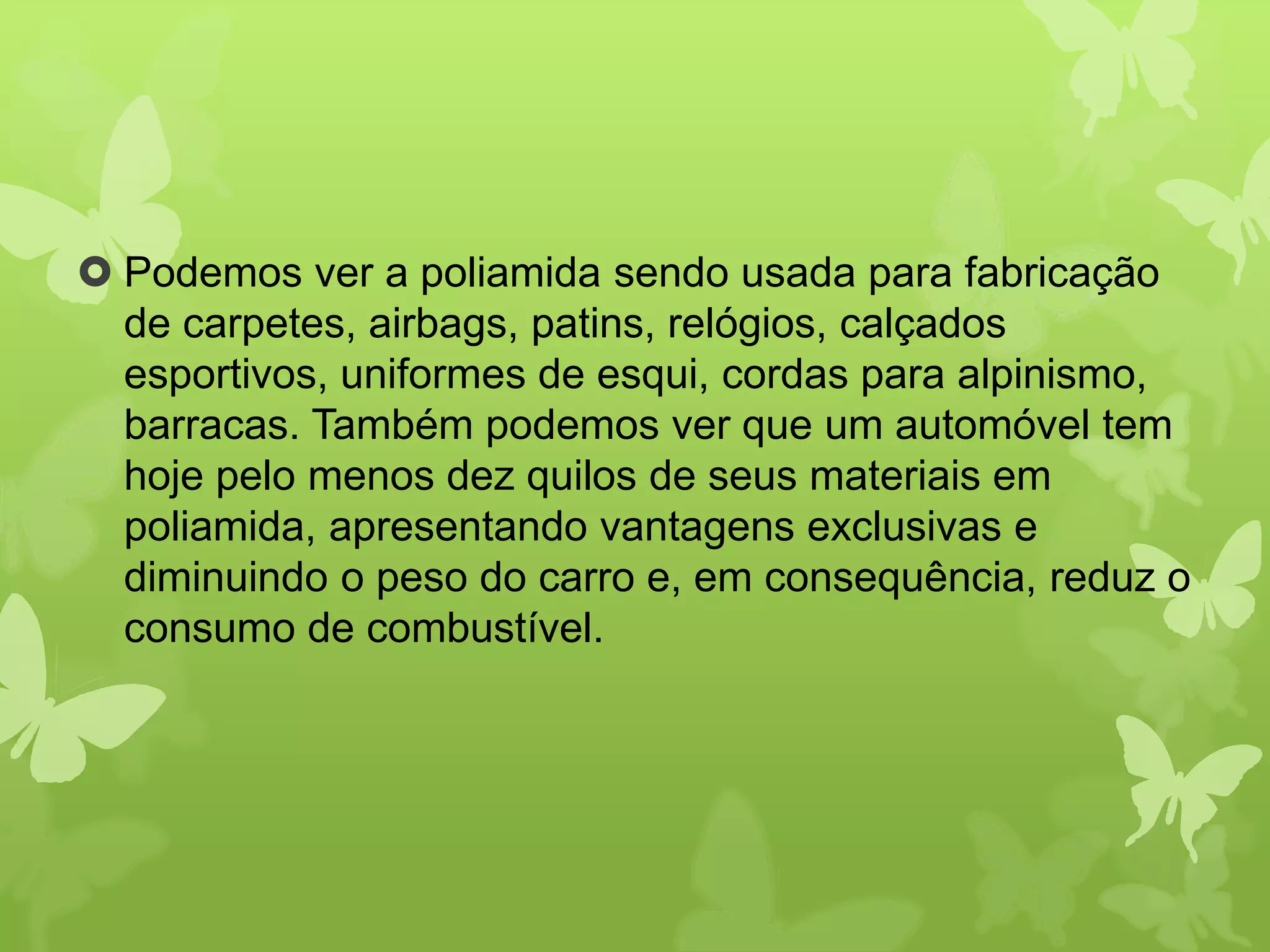  Podemos ver a poliamida sendo usada para fabricação 
de carpetes, airbags, patins, relógios, calçados 
esportivos, uniformes de esqui, cordas para alpinismo, 
barracas. Também podemos ver que um automóvel tem 
hoje pelo menos dez quilos de seus materiais em 
poliamida, apresentando vantagens exclusivas e 
diminuindo o peso do carro e, em consequência, reduz o 
consumo de combustível. 
 