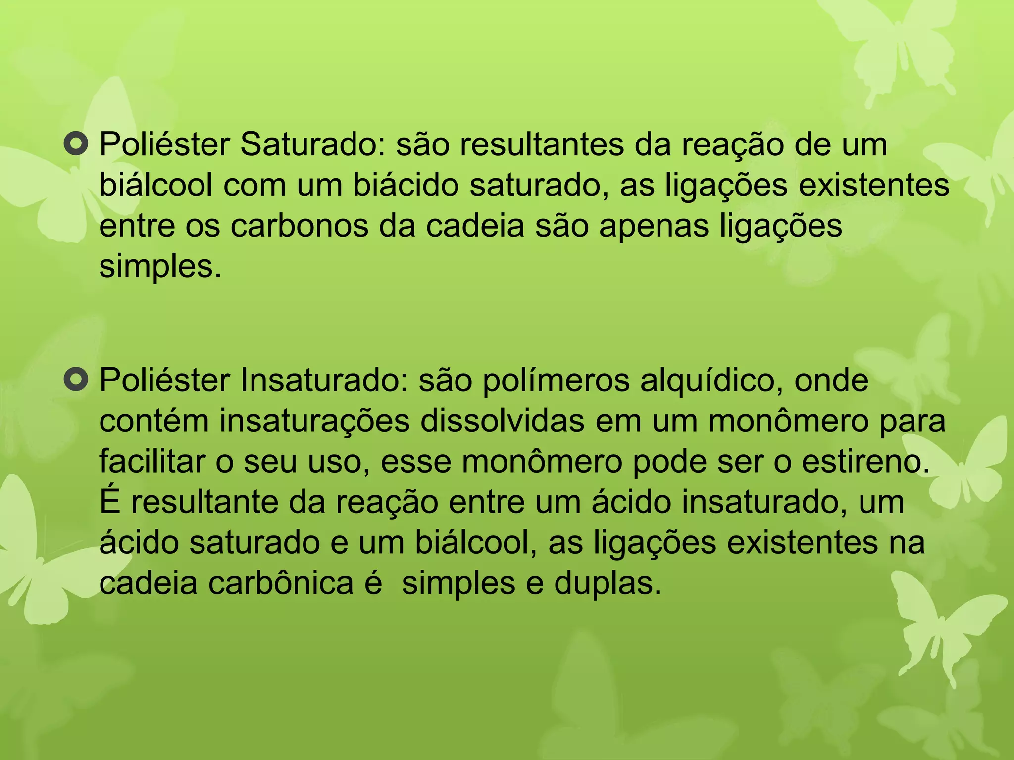  Poliéster Saturado: são resultantes da reação de um 
biálcool com um biácido saturado, as ligações existentes 
entre os carbonos da cadeia são apenas ligações 
simples. 
 Poliéster Insaturado: são polímeros alquídico, onde 
contém insaturações dissolvidas em um monômero para 
facilitar o seu uso, esse monômero pode ser o estireno. 
É resultante da reação entre um ácido insaturado, um 
ácido saturado e um biálcool, as ligações existentes na 
cadeia carbônica é simples e duplas. 
 