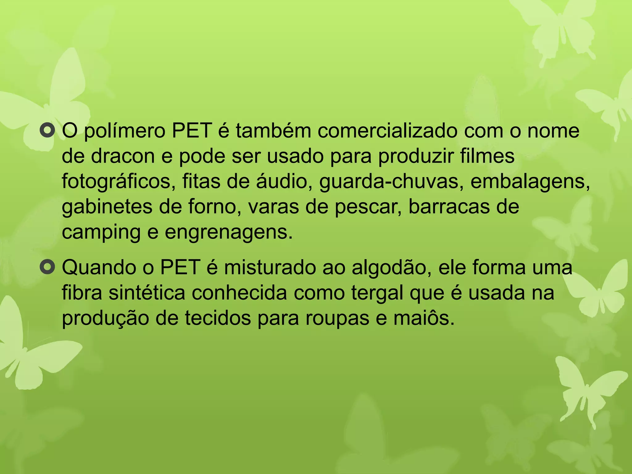  O polímero PET é também comercializado com o nome 
de dracon e pode ser usado para produzir filmes 
fotográficos, fitas de áudio, guarda-chuvas, embalagens, 
gabinetes de forno, varas de pescar, barracas de 
camping e engrenagens. 
 Quando o PET é misturado ao algodão, ele forma uma 
fibra sintética conhecida como tergal que é usada na 
produção de tecidos para roupas e maiôs. 
 