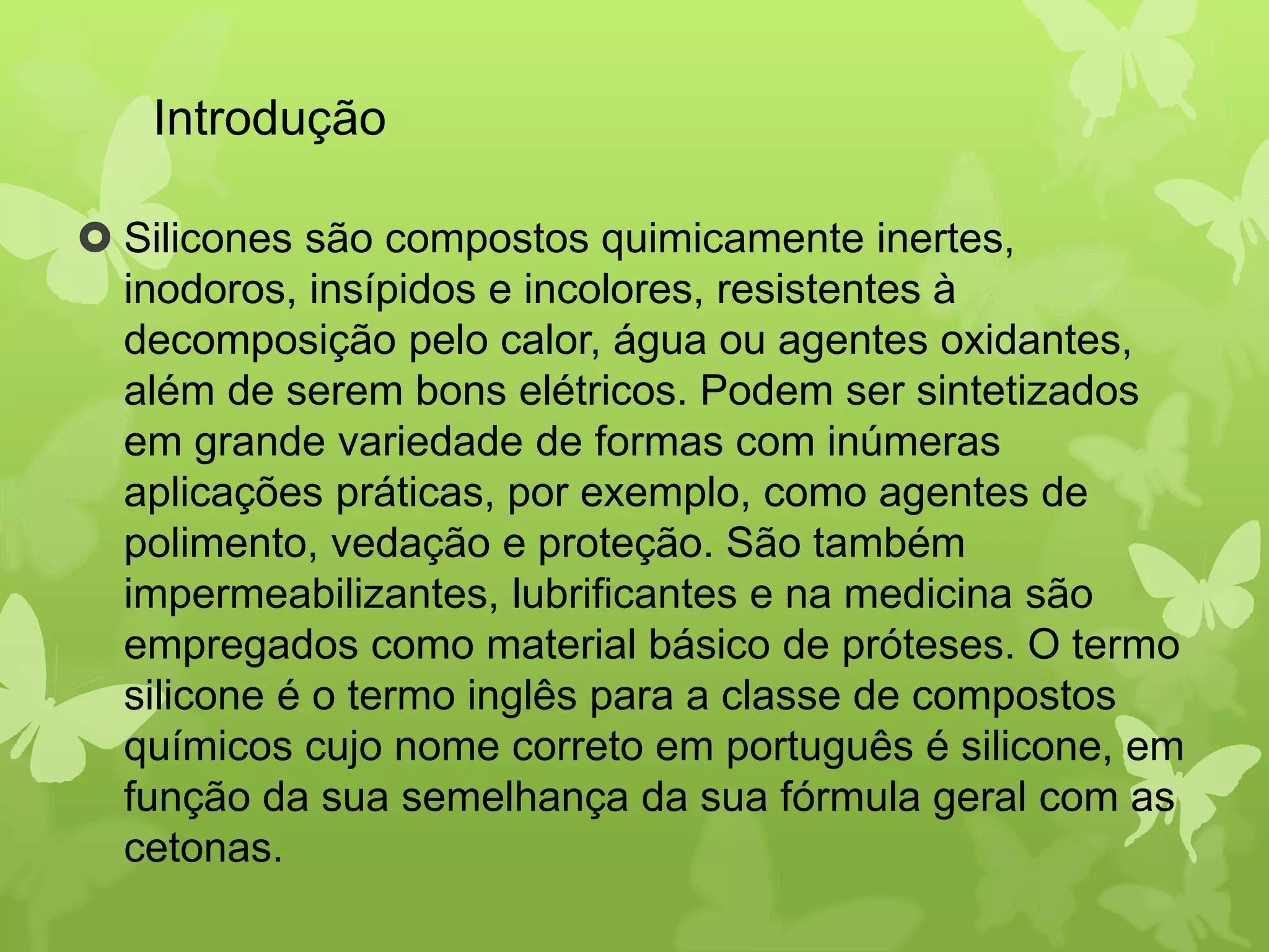 Introdução 
 Silicones são compostos quimicamente inertes, 
inodoros, insípidos e incolores, resistentes à 
decomposição pelo calor, água ou agentes oxidantes, 
além de serem bons elétricos. Podem ser sintetizados 
em grande variedade de formas com inúmeras 
aplicações práticas, por exemplo, como agentes de 
polimento, vedação e proteção. São também 
impermeabilizantes, lubrificantes e na medicina são 
empregados como material básico de próteses. O termo 
silicone é o termo inglês para a classe de compostos 
químicos cujo nome correto em português é silicone, em 
função da sua semelhança da sua fórmula geral com as 
cetonas. 
 