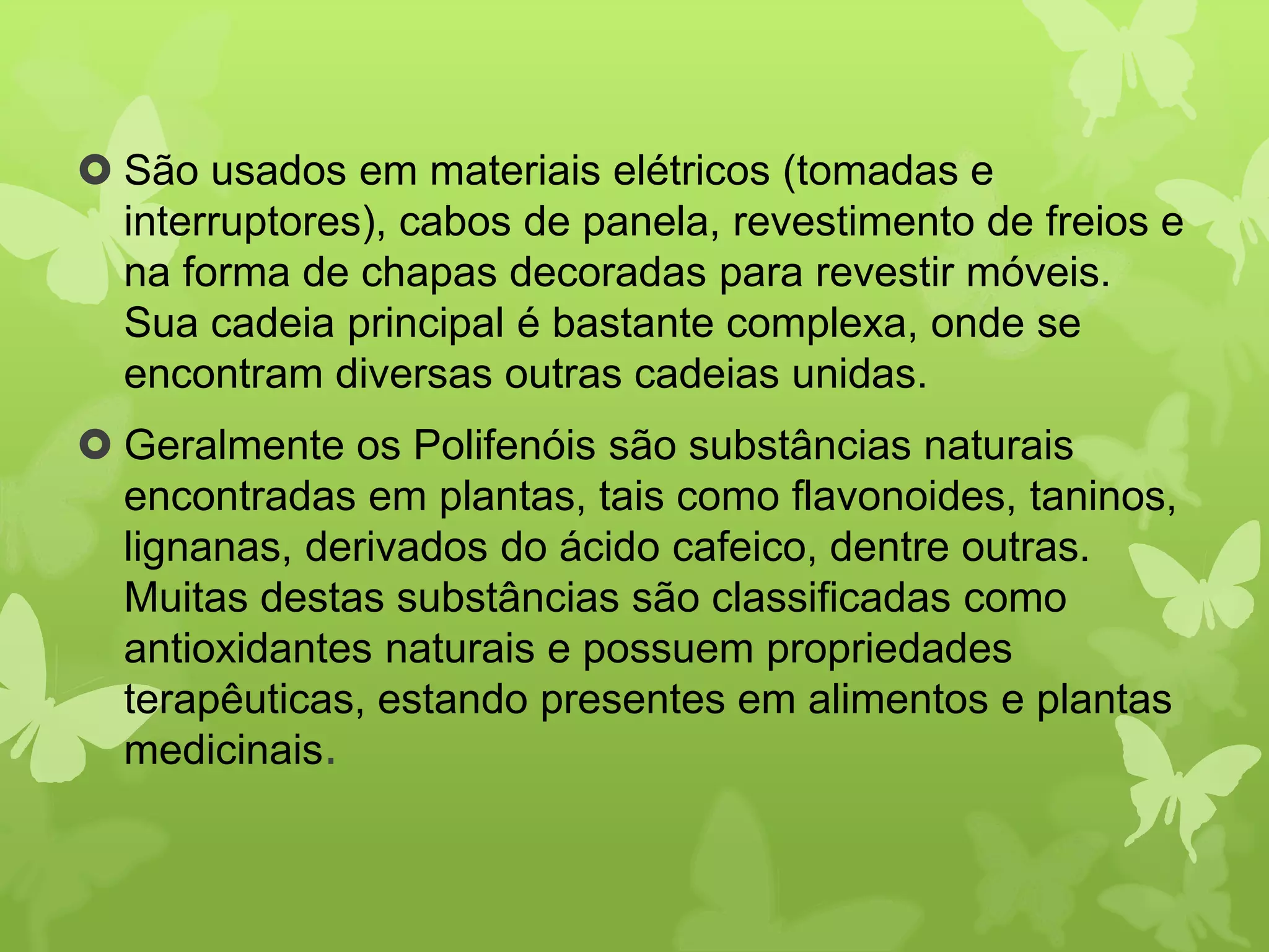  São usados em materiais elétricos (tomadas e 
interruptores), cabos de panela, revestimento de freios e 
na forma de chapas decoradas para revestir móveis. 
Sua cadeia principal é bastante complexa, onde se 
encontram diversas outras cadeias unidas. 
 Geralmente os Polifenóis são substâncias naturais 
encontradas em plantas, tais como flavonoides, taninos, 
lignanas, derivados do ácido cafeico, dentre outras. 
Muitas destas substâncias são classificadas como 
antioxidantes naturais e possuem propriedades 
terapêuticas, estando presentes em alimentos e plantas 
medicinais. 
 
