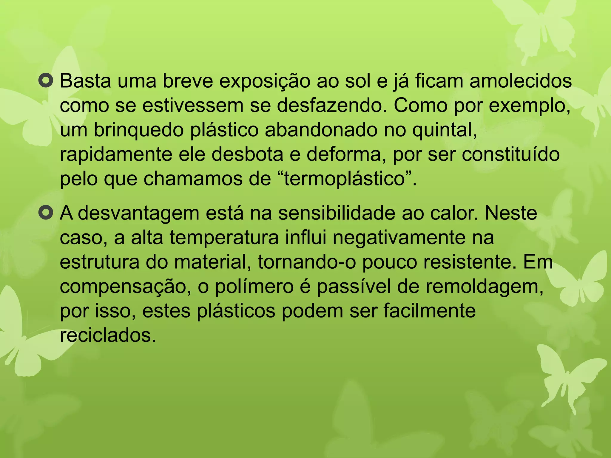  Basta uma breve exposição ao sol e já ficam amolecidos 
como se estivessem se desfazendo. Como por exemplo, 
um brinquedo plástico abandonado no quintal, 
rapidamente ele desbota e deforma, por ser constituído 
pelo que chamamos de “termoplástico”. 
 A desvantagem está na sensibilidade ao calor. Neste 
caso, a alta temperatura influi negativamente na 
estrutura do material, tornando-o pouco resistente. Em 
compensação, o polímero é passível de remoldagem, 
por isso, estes plásticos podem ser facilmente 
reciclados. 
 