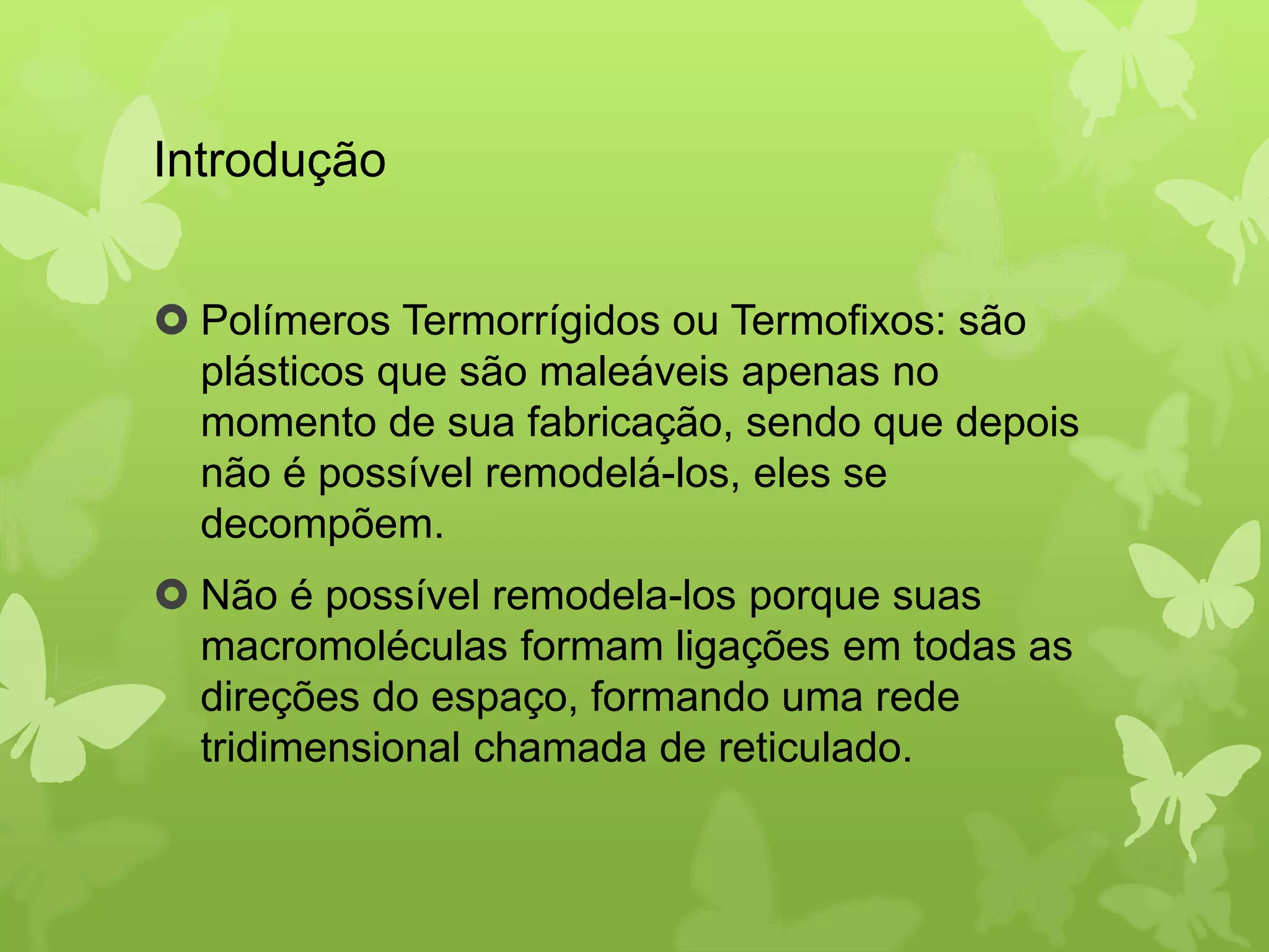 Introdução 
 Polímeros Termorrígidos ou Termofixos: são 
plásticos que são maleáveis apenas no 
momento de sua fabricação, sendo que depois 
não é possível remodelá-los, eles se 
decompõem. 
 Não é possível remodela-los porque suas 
macromoléculas formam ligações em todas as 
direções do espaço, formando uma rede 
tridimensional chamada de reticulado. 
 