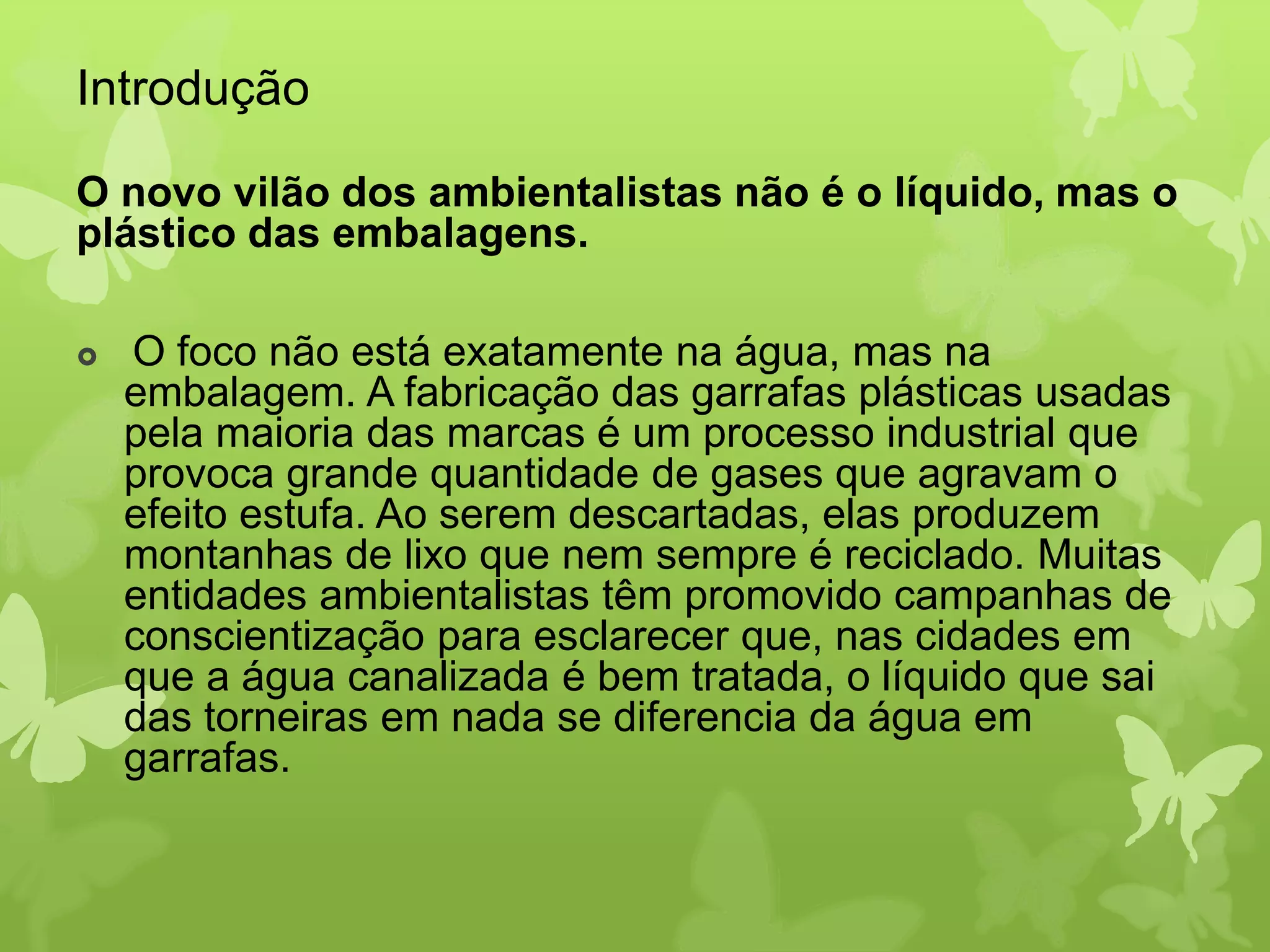 Introdução 
O novo vilão dos ambientalistas não é o líquido, mas o 
plástico das embalagens. 
 O foco não está exatamente na água, mas na 
embalagem. A fabricação das garrafas plásticas usadas 
pela maioria das marcas é um processo industrial que 
provoca grande quantidade de gases que agravam o 
efeito estufa. Ao serem descartadas, elas produzem 
montanhas de lixo que nem sempre é reciclado. Muitas 
entidades ambientalistas têm promovido campanhas de 
conscientização para esclarecer que, nas cidades em 
que a água canalizada é bem tratada, o líquido que sai 
das torneiras em nada se diferencia da água em 
garrafas. 
 