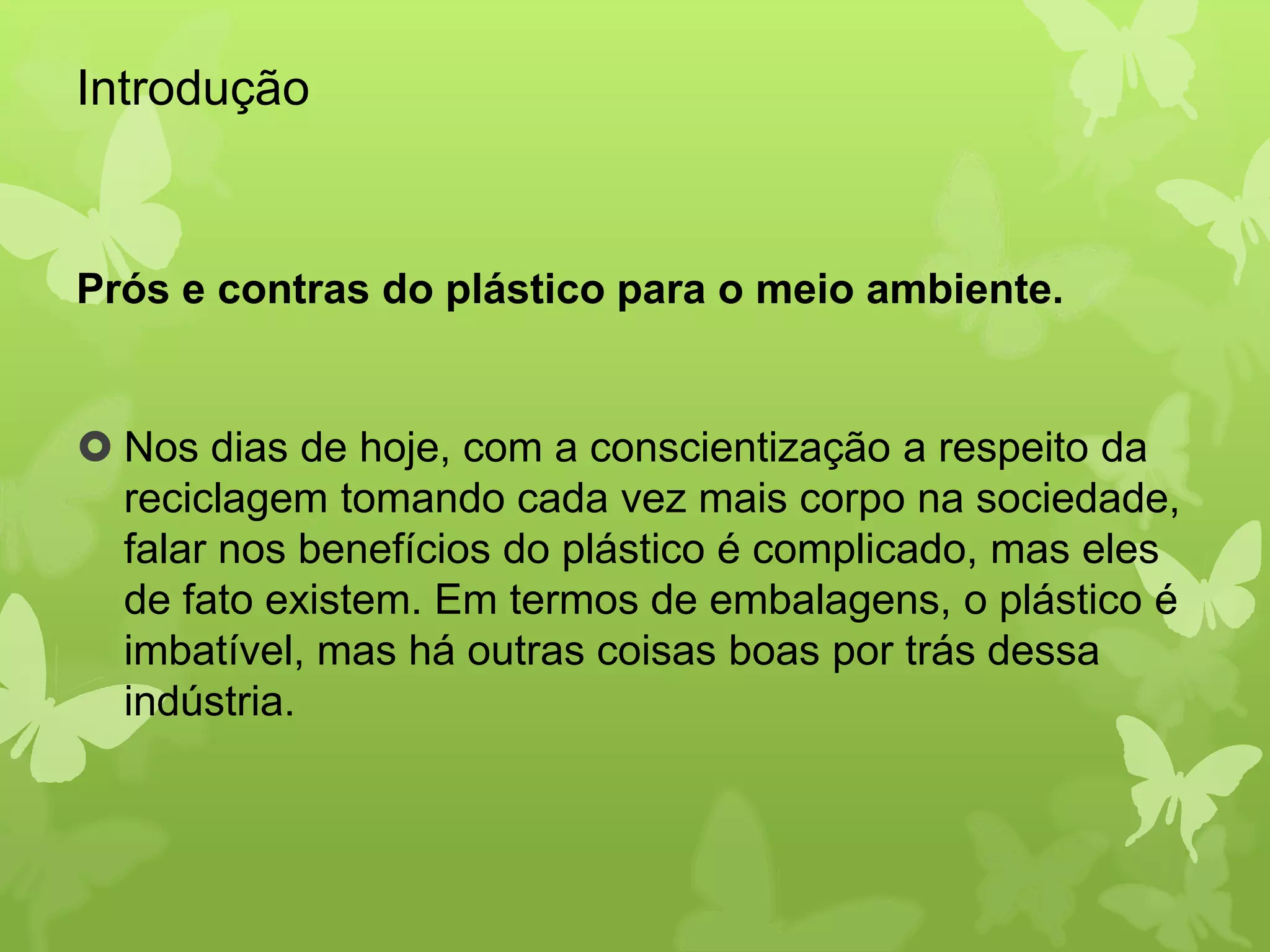Introdução 
Prós e contras do plástico para o meio ambiente. 
 Nos dias de hoje, com a conscientização a respeito da 
reciclagem tomando cada vez mais corpo na sociedade, 
falar nos benefícios do plástico é complicado, mas eles 
de fato existem. Em termos de embalagens, o plástico é 
imbatível, mas há outras coisas boas por trás dessa 
indústria. 
 