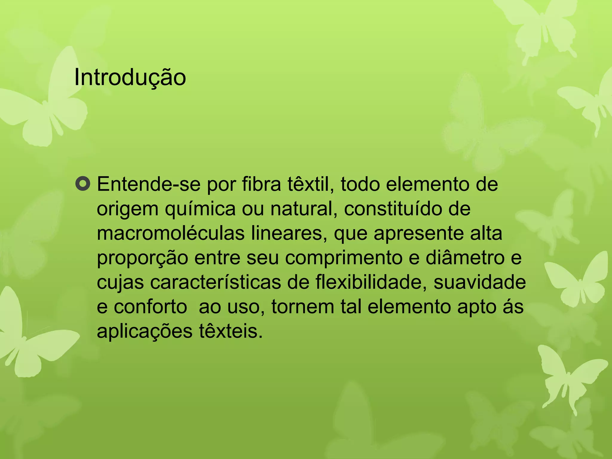 Introdução 
 Entende-se por fibra têxtil, todo elemento de 
origem química ou natural, constituído de 
macromoléculas lineares, que apresente alta 
proporção entre seu comprimento e diâmetro e 
cujas características de flexibilidade, suavidade 
e conforto ao uso, tornem tal elemento apto ás 
aplicações têxteis. 
 