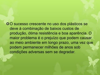 O sucesso crescente no uso dos plásticos se 
deve à combinação de baixos custos de 
produção, ótima resistência e boa aparência. O 
maior problema é o prejuízo que podem causar 
ao meio ambiente em longo prazo, uma vez que 
podem permanecer milhões de anos sob 
condições adversas sem se degradar. 
 