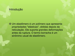 Introdução 
 Um elastômero é um polímero que apresenta 
propriedades "elásticas", obtidas depois da 
reticulação. Ele suporta grandes deformações 
antes da ruptura. O termo borracha é um 
sinônimo usual de elastômero. 
 