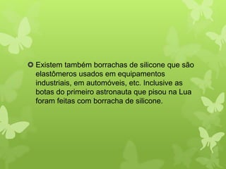  Existem também borrachas de silicone que são 
elastômeros usados em equipamentos 
industriais, em automóveis, etc. Inclusive as 
botas do primeiro astronauta que pisou na Lua 
foram feitas com borracha de silicone. 
 