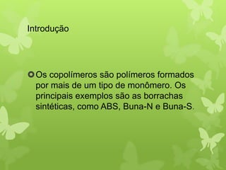 Introdução 
Os copolímeros são polímeros formados 
por mais de um tipo de monômero. Os 
principais exemplos são as borrachas 
sintéticas, como ABS, Buna-N e Buna-S. 
 