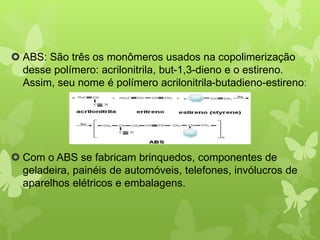  ABS: São três os monômeros usados na copolimerização 
desse polímero: acrilonitrila, but-1,3-dieno e o estireno. 
Assim, seu nome é polímero acrilonitrila-butadieno-estireno: 
 Com o ABS se fabricam brinquedos, componentes de 
geladeira, painéis de automóveis, telefones, invólucros de 
aparelhos elétricos e embalagens. 
 
