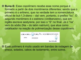  Buna-S: Esse copolímero recebe esse nome porque é 
formado a partir de dois monômeros diferentes; sendo que o 
primeiro é o eritreno, que na verdade tem a nomenclatura 
oficial de but-1,3-dieno – daí vem, portanto, o prefixo “bu”. O 
segundo monômero é o estireno (vinilbenzeno), que em 
inglês escreve sestyrene, por isso o “S” no final. Já o “na” 
vem do sódio (Na – do latim natrium), que atua como 
catalisador na reação de polimerização desse copolímero. 
 Esse polímero é muito usado em bandas de rodagem de 
pneus, solados, cabos de isolamento, entre outros. 
 
