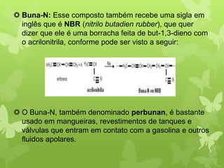  Buna-N: Esse composto também recebe uma sigla em 
inglês que é NBR (nitrilo butadien rubber), que quer 
dizer que ele é uma borracha feita de but-1,3-dieno com 
o acrilonitrila, conforme pode ser visto a seguir: 
 O Buna-N, também denominado perbunan, é bastante 
usado em mangueiras, revestimentos de tanques e 
válvulas que entram em contato com a gasolina e outros 
fluidos apolares. 
 
