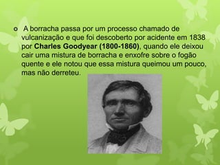  A borracha passa por um processo chamado de 
vulcanização e que foi descoberto por acidente em 1838 
por Charles Goodyear (1800-1860), quando ele deixou 
cair uma mistura de borracha e enxofre sobre o fogão 
quente e ele notou que essa mistura queimou um pouco, 
mas não derreteu. 
 