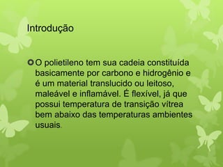 Introdução 
O polietileno tem sua cadeia constituída 
basicamente por carbono e hidrogênio e 
é um material translucido ou leitoso, 
maleável e inflamável. É flexível, já que 
possui temperatura de transição vítrea 
bem abaixo das temperaturas ambientes 
usuais. 
 