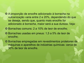  A proporção de enxofre adicionado à borracha na 
vulcanização varia entre 2 e 20%, dependendo do que 
se deseja, sendo que, quanto mais enxofre for 
adicionado à borracha, maior será a sua dureza. Veja: 
 Borrachas comuns: 2 a 10% de teor de enxofre; 
 Borrachas usadas em pneus: 1,5 a 5% de teor de 
enxofre; 
 Borrachas empregadas em revestimentos protetores de 
máquinas e aparelhos de indústrias químicas: cerca de 
30% de teor de enxofre. 
 