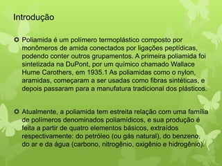 Introdução 
 Poliamida é um polímero termoplástico composto por 
monômeros de amida conectados por ligações peptídicas, 
podendo conter outros grupamentos. A primeira poliamida foi 
sintetizada na DuPont, por um químico chamado Wallace 
Hume Carothers, em 1935.1 As poliamidas como o nylon, 
aramidas, começaram a ser usadas como fibras sintéticas, e 
depois passaram para a manufatura tradicional dos plásticos. 
 Atualmente, a poliamida tem estreita relação com uma família 
de polímeros denominados poliamídicos, e sua produção é 
feita a partir de quatro elementos básicos, extraídos 
respectivamente: do petróleo (ou gás natural), do benzeno, 
do ar e da água (carbono, nitrogênio, oxigênio e hidrogênio). 
 