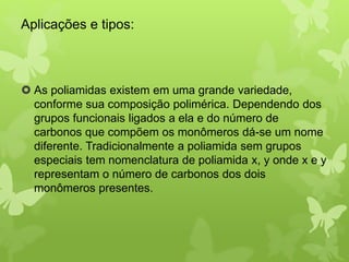 Aplicações e tipos: 
 As poliamidas existem em uma grande variedade, 
conforme sua composição polimérica. Dependendo dos 
grupos funcionais ligados a ela e do número de 
carbonos que compõem os monômeros dá-se um nome 
diferente. Tradicionalmente a poliamida sem grupos 
especiais tem nomenclatura de poliamida x, y onde x e y 
representam o número de carbonos dos dois 
monômeros presentes. 
 