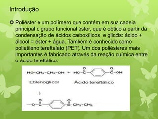Introdução 
 Poliéster é um polímero que contém em sua cadeia 
principal o grupo funcional éster, que é obtido a partir da 
condensação de ácidos carboxílicos e glicóis: ácido + 
álcool = éster + água. Também é conhecido como 
polietileno tereftalato (PET). Um dos poliésteres mais 
importantes é fabricado através da reação química entre 
o ácido tereftálico. 
 