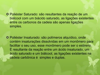  Poliéster Saturado: são resultantes da reação de um 
biálcool com um biácido saturado, as ligações existentes 
entre os carbonos da cadeia são apenas ligações 
simples. 
 Poliéster Insaturado: são polímeros alquídico, onde 
contém insaturações dissolvidas em um monômero para 
facilitar o seu uso, esse monômero pode ser o estireno. 
É resultante da reação entre um ácido insaturado, um 
ácido saturado e um biálcool, as ligações existentes na 
cadeia carbônica é simples e duplas. 
 