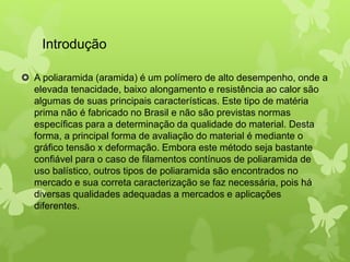 Introdução 
 A poliaramida (aramida) é um polímero de alto desempenho, onde a 
elevada tenacidade, baixo alongamento e resistência ao calor são 
algumas de suas principais características. Este tipo de matéria 
prima não é fabricado no Brasil e não são previstas normas 
específicas para a determinação da qualidade do material. Desta 
forma, a principal forma de avaliação do material é mediante o 
gráfico tensão x deformação. Embora este método seja bastante 
confiável para o caso de filamentos contínuos de poliaramida de 
uso balístico, outros tipos de poliaramida são encontrados no 
mercado e sua correta caracterização se faz necessária, pois há 
diversas qualidades adequadas a mercados e aplicações 
diferentes. 
 