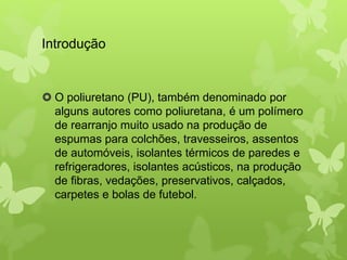 Introdução 
 O poliuretano (PU), também denominado por 
alguns autores como poliuretana, é um polímero 
de rearranjo muito usado na produção de 
espumas para colchões, travesseiros, assentos 
de automóveis, isolantes térmicos de paredes e 
refrigeradores, isolantes acústicos, na produção 
de fibras, vedações, preservativos, calçados, 
carpetes e bolas de futebol. 
 