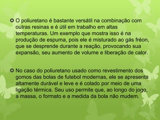  O poliuretano é bastante versátil na combinação com 
outras resinas e é útil em trabalho em altas 
temperaturas. Um exemplo que mostra isso é na 
produção de espuma, pois ele é misturado ao gás fréon, 
que se desprende durante a reação, provocando sua 
expansão, seu aumento de volume e liberação de calor. 
 No caso do poliuretano usado como revestimento dos 
gomos das bolas de futebol modernas, ele se apresenta 
altamente durável e leve e é colado por meio de uma 
ligação térmica. Seu uso permite que, ao longo do jogo, 
a massa, o formato e a medida da bola não mudem. 
 