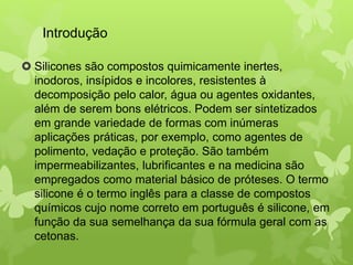 Introdução 
 Silicones são compostos quimicamente inertes, 
inodoros, insípidos e incolores, resistentes à 
decomposição pelo calor, água ou agentes oxidantes, 
além de serem bons elétricos. Podem ser sintetizados 
em grande variedade de formas com inúmeras 
aplicações práticas, por exemplo, como agentes de 
polimento, vedação e proteção. São também 
impermeabilizantes, lubrificantes e na medicina são 
empregados como material básico de próteses. O termo 
silicone é o termo inglês para a classe de compostos 
químicos cujo nome correto em português é silicone, em 
função da sua semelhança da sua fórmula geral com as 
cetonas. 
 