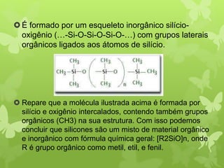 É formado por um esqueleto inorgânico silício-oxigênio 
(…-Si-O-Si-O-Si-O-…) com grupos laterais 
orgânicos ligados aos átomos de silício. 
 Repare que a molécula ilustrada acima é formada por 
silício e oxigênio intercalados, contendo também grupos 
orgânicos (CH3) na sua estrutura. Com isso podemos 
concluir que silicones são um misto de material orgânico 
e inorgânico com fórmula química geral: [R2SiO]n, onde 
R é grupo orgânico como metil, etil, e fenil. 
 
