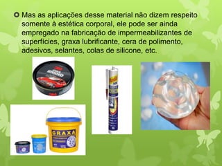  Mas as aplicações desse material não dizem respeito 
somente à estética corporal, ele pode ser ainda 
empregado na fabricação de impermeabilizantes de 
superfícies, graxa lubrificante, cera de polimento, 
adesivos, selantes, colas de silicone, etc. 
 