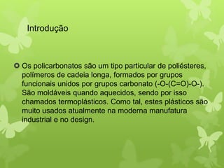Introdução 
 Os policarbonatos são um tipo particular de poliésteres, 
polímeros de cadeia longa, formados por grupos 
funcionais unidos por grupos carbonato (-O-(C=O)-O-). 
São moldáveis quando aquecidos, sendo por isso 
chamados termoplásticos. Como tal, estes plásticos são 
muito usados atualmente na moderna manufatura 
industrial e no design. 
 
