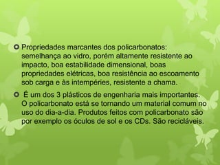  Propriedades marcantes dos policarbonatos: 
semelhança ao vidro, porém altamente resistente ao 
impacto, boa estabilidade dimensional, boas 
propriedades elétricas, boa resistência ao escoamento 
sob carga e às intempéries, resistente a chama. 
 É um dos 3 plásticos de engenharia mais importantes. 
O policarbonato está se tornando um material comum no 
uso do dia-a-dia. Produtos feitos com policarbonato são 
por exemplo os óculos de sol e os CDs. São recicláveis. 
 