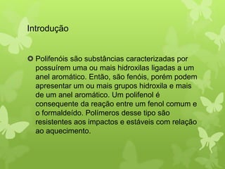 Introdução 
 Polifenóis são substâncias caracterizadas por 
possuírem uma ou mais hidroxilas ligadas a um 
anel aromático. Então, são fenóis, porém podem 
apresentar um ou mais grupos hidroxila e mais 
de um anel aromático. Um polifenol é 
consequente da reação entre um fenol comum e 
o formaldeído. Polímeros desse tipo são 
resistentes aos impactos e estáveis com relação 
ao aquecimento. 
 