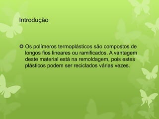 Introdução 
 Os polímeros termoplásticos são compostos de 
longos fios lineares ou ramificados. A vantagem 
deste material está na remoldagem, pois estes 
plásticos podem ser reciclados várias vezes. 
 