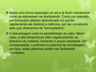  Basta uma breve exposição ao sol e já ficam amolecidos 
como se estivessem se desfazendo. Como por exemplo, 
um brinquedo plástico abandonado no quintal, 
rapidamente ele desbota e deforma, por ser constituído 
pelo que chamamos de “termoplástico”. 
 A desvantagem está na sensibilidade ao calor. Neste 
caso, a alta temperatura influi negativamente na 
estrutura do material, tornando-o pouco resistente. Em 
compensação, o polímero é passível de remoldagem, 
por isso, estes plásticos podem ser facilmente 
reciclados. 
 