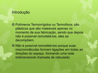 Introdução 
 Polímeros Termorrígidos ou Termofixos: são 
plásticos que são maleáveis apenas no 
momento de sua fabricação, sendo que depois 
não é possível remodelá-los, eles se 
decompõem. 
 Não é possível remodela-los porque suas 
macromoléculas formam ligações em todas as 
direções do espaço, formando uma rede 
tridimensional chamada de reticulado. 
 