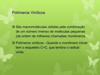 Polímeros Vinílicos 
 São macromoléculas obtidas pela combinação 
de um número imenso de moléculas pequenas 
(da ordem de milhares) chamadas monômeros. 
 Polímeros vinílicos - Quando o monômero inicial 
tem o esqueleto C=C, que lembra o radical 
vinila. 
 