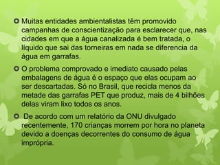 Muitas entidades ambientalistas têm promovido 
campanhas de conscientização para esclarecer que, nas 
cidades em que a água canalizada é bem tratada, o 
líquido que sai das torneiras em nada se diferencia da 
água em garrafas. 
 O problema comprovado e imediato causado pelas 
embalagens de água é o espaço que elas ocupam ao 
ser descartadas. Só no Brasil, que recicla menos da 
metade das garrafas PET que produz, mais de 4 bilhões 
delas viram lixo todos os anos. 
 De acordo com um relatório da ONU divulgado 
recentemente, 170 crianças morrem por hora no planeta 
devido a doenças decorrentes do consumo de água 
imprópria. 
 